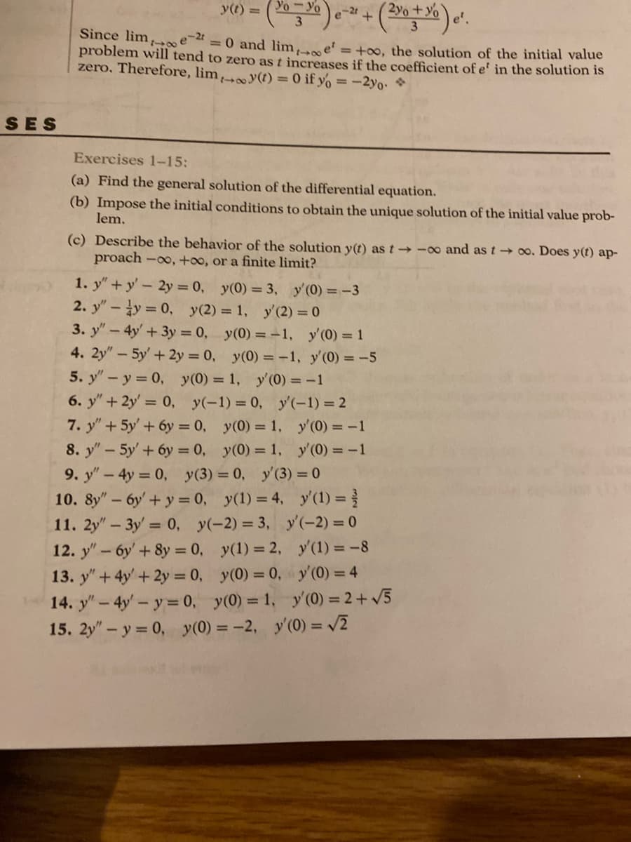 SES
y(t) = (30=%) e-² + (2x + %) ².
e-2t
e
Since lim
problem will tend to zero as t increases if the coefficient of e' in the solution is
= 0 and lime = +00, the solution of the initial value
zero. Therefore, lim, y(t) = 0 if yo = -2yo.
Exercises 1-15:
(a) Find the general solution of the differential equation.
(b) Impose the initial conditions to obtain the unique solution of the initial value prob-
lem.
(c) Describe the behavior of the solution y(t) as t→-oo and as too. Does y(t) ap-
proach -∞, +∞o, or a finite limit?
1. y"+y' - 2y = 0, y(0) = 3, y'(0) = -3
= 1, y'(2) = 0
2. y" - y = 0, y(2)
3. y" - 4y' + 3y = 0,
4. 2y" - 5y' + 2y = 0,
y(0) = -1, y'(0) = 1
5. y" - y = 0, y(0) = 1,
6. y" + 2y = 0, y(-1) = 0,
7. y" + 5y' + 6y = 0,
8. y" - 5y' + 6y = 0,
9. y" - 4y = 0, y(3)
10. 8y" - 6y' + y = 0, y(1) = 4,
11. 2y" - 3y = 0,
y(-2) = 3,
y(0) = -1,
y'(0) = -1
y'(0) = -5
y'(-1) = 2
y(0) = 1,
y(0) = 1,
= 0, y'(3) = 0
y(1) = 2,
y(0) = 0,
12. y" - 6y' + 8y = 0,
13. y" + 4y + 2y = 0,
14. y" - 4y'- y = 0,
y(0) = 1,
15. 2y" - y = 0, y(0) = -2,
y'(0) = -1
y'(0) = -1
y'(1) =
y'(-2) = 0
y'(1) = -8
y'(0) = 4
y'(0) = 2 + √5
y'(0) = √2