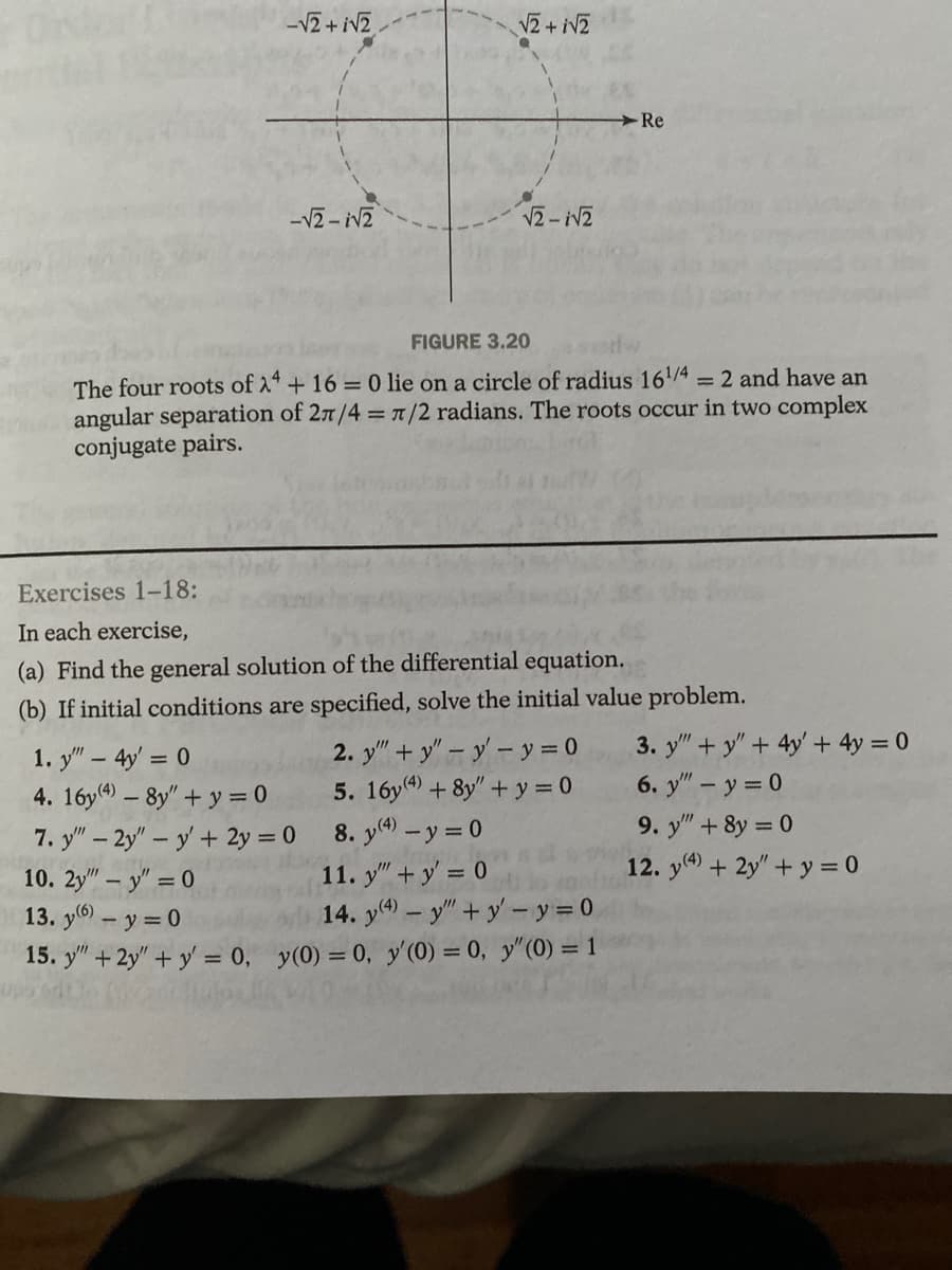 -√2+ √2
-√2-√2
√2 + √2
√2-√2
FIGURE 3.20
The four roots of 24 + 16 = 0 lie on a circle of radius 161/4 = 2 and have an
angular separation of 27/4 = 7/2 radians. The roots occur in two complex
conjugate pairs.
Re
Exercises 1-18:
In each exercise,
(a) Find the general solution of the differential equation.
(b) If initial conditions are specified, solve the initial value problem.
2. y""+y" - y - y = 0
5. 16y(4) + 8y"+y=0
8. y(4) - y = 0
1. y"" - 4y = 0
4. 16y(4) - 8y" + y = 0
7. y" - 2y" - y' + 2y = 0
10. 2y" - y" = 0
11. y" + y = 0
13. y(6) - y = 0
14. y(4) - y" + y - y = 0
15. y" + 2y" + y = 0, y(0) = 0, y'(0) = 0, y" (0) = 1
3. y"+y" + 4y + 4y = 0
6. y" - y = 0
9. y" + 8y = 0
12. y(4) + 2y" + y = 0