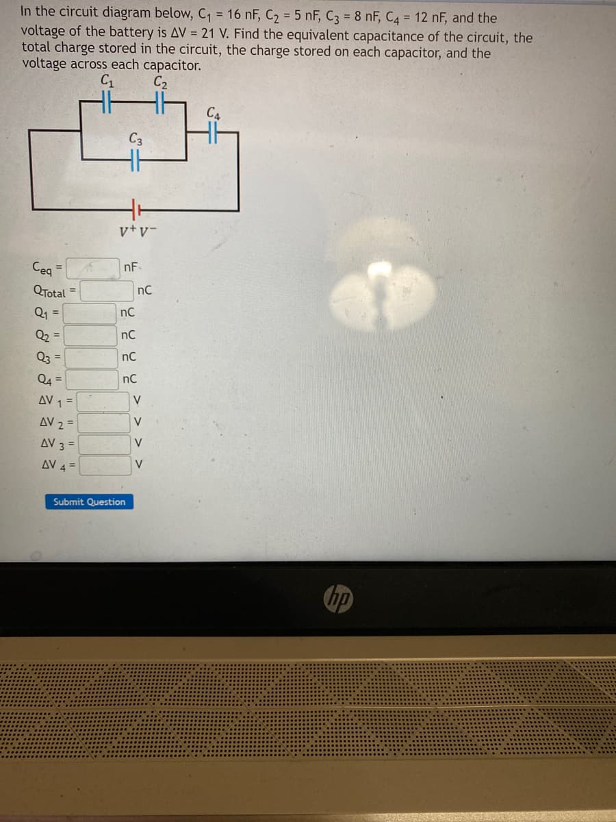 In the circuit diagram below, C₁ = 16 nF, C₂ = 5 nF, C3 = 8 nF, C4 = 12 nF, and the
voltage of the battery is AV = 21 V. Find the equivalent capacitance of the circuit, the
total charge stored in the circuit, the charge stored on each capacitor, and the
voltage across each capacitor.
C₁
C₂
QTotal
Q₁ =
Q₂
Q3
=
=
=
Q4
AV 1 =
AV 2=
AV 3 =
AV 4 =
=
C3
v+V-
nF
nC
nC
nC
nC
Submit Question
nC
V
V
V
V
C4