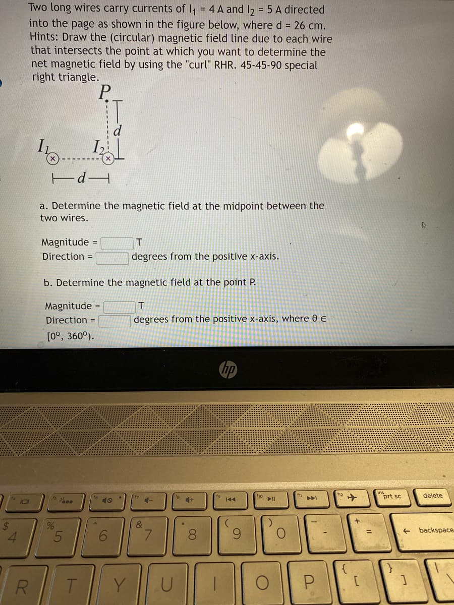 $
4
Two long wires carry currents of 1₁ = 4 A and 12 = 5 A directed
into the page as shown in the figure below, where d = 26 cm.
Hints: Draw the (circular) magnetic field line due to each wire
that intersects the point at which you want to determine the
net magnetic field by using the "curl" RHR. 45-45-90 special
right triangle.
P
101
R
a. Determine the magnetic field at the midpoint between the
two wires.
Magnitude =
Direction =
1₂2
b. Determine the magnetic field at the point P.
T
degrees from the positive x-axis, where 0 E
Magnitude =
Direction =
[0°, 360°).
%
5
T
A
6
T
degrees from the positive x-axis.
Y
4-
&
U
*
+
8
(
9
fo
▶11
)
O
O
f11
U
¹12 ✈
{
+
[
prt sc
←
L
delete
backspace