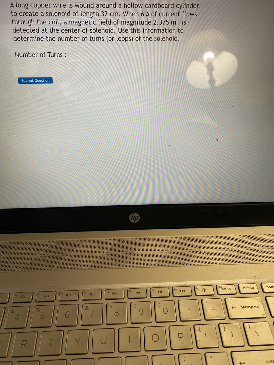 A long copper wire is wound around a hollow cardboard cylinder
to create a solenoid of length 32 cm. When 6 A of current flows
through the coil, a magnetic field of magnitude 2.375 mT is
detected at the center of solenoid. Use this information to
determine the number of turns (or loops) of the solenoid.
Number of Turns :
$
4
Submit Question
R
%
5
T
16
6
17
4-
&
7
U
4+
.
8
hp
fg
144
(
9
10
fo
►||
O
)
O
f11
▷▷I
P
12
{
+
[
(
4
ins
prt sc
}
]
delete
backspace
hom
ente