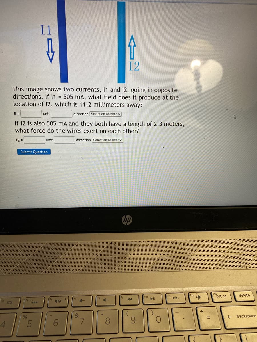 4
0
B =
This image shows two currents, 11 and 12, going in opposite
directions. If I1 = 505 mA, what field does it produce at the
location of 12, which is 11.2 millimeters away?
direction Select an answer
I1
%
unit
If 12 is also 505 mA and they both have a length of 2.3 meters,
what force do the wires exert on each other?
FB =
direction Select an answer
5
Submit Question
unit
A
6
+-
&
7
介
12
+
8
144
O
PI
f12
✈
+
11
prt sc
delete
backspace