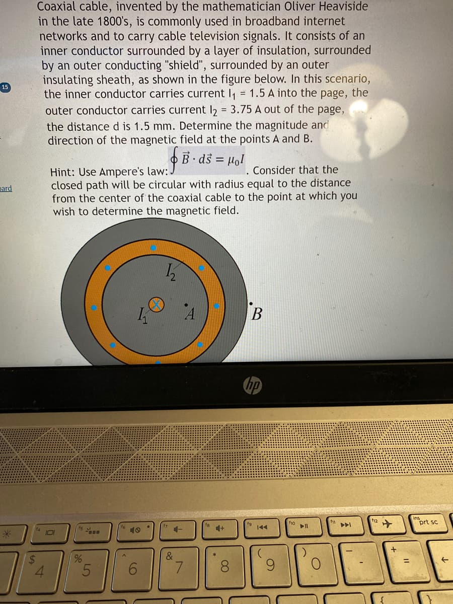 bard
Coaxial cable, invented by the mathematician Oliver Heaviside
in the late 1800's, is commonly used in broadband internet
networks and to carry cable television signals. It consists of an
inner conductor surrounded by a layer of insulation, surrounded
by an outer conducting "shield", surrounded by an outer
insulating sheath, as shown in the figure below. In this scenario,
the inner conductor carries current I₁ = 1.5 A into the page, the
outer conductor carries current l2 = 3.75 A out of the page,
the distance d is 1.5 mm. Determine the magnitude and
direction of the magnetic field at the points A and B.
101
Hint: Use Ampere's law: J
closed path will be circular with radius equal to the distance
from the center of the coaxial cable to the point at which you
wish to determine the magnetic field.
%
5
A
K
6
.
B· ds = Hol
.
1₂
&
7
. Consider that the
+
4
8
B
144
f10
▶11
O
12
+
prt sc
←
