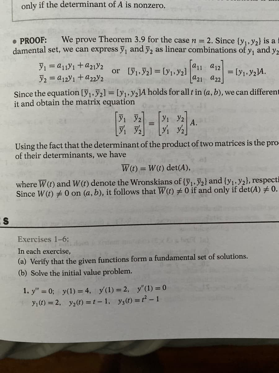 S
only if the determinant of A is nonzero.
• PROOF: We prove Theorem 3.9 for the case n = 2. Since (y₁, y2) is a
damental set, we can express y₁ and 2 as linear combinations of y, and y2
y₁ = a11y1 + a21Y2
2 = a121 + a2232
or [1,2] [Y₁, Y₂]
Since the equation [₁,2] = [y₁, y2lA holds for all t in (a, b), we can different
it and obtain the matrix equation
V₁ V2
[₁₂]
1. y"" = 0;
=
y₁ (t) = 2,
31 32
[V₁ Y2]
[a₁1 912)
a21 a22
Using the fact that the determinant of the product of two matrices is the pro
of their determinants, we have
= [y₁, y2]A.
A.
W(t) = W(t) det(A),
1:
where W (t) and W(t) denote the Wronskians of {₁, 2} and {y₁, y2), respecti
Since W (t) #0 on (a, b), it follows that W(t) # 0 if and only if det(A) # 0.
Exercises 1-6:
In each exercise,
(a) Verify that the given functions form a fundamental set of solutions.
(b) Solve the initial value problem.
y(1) = 4, y'(1) = 2, y" (1) = 0
y₂(t) = t-1, y3(t) = t² - 1