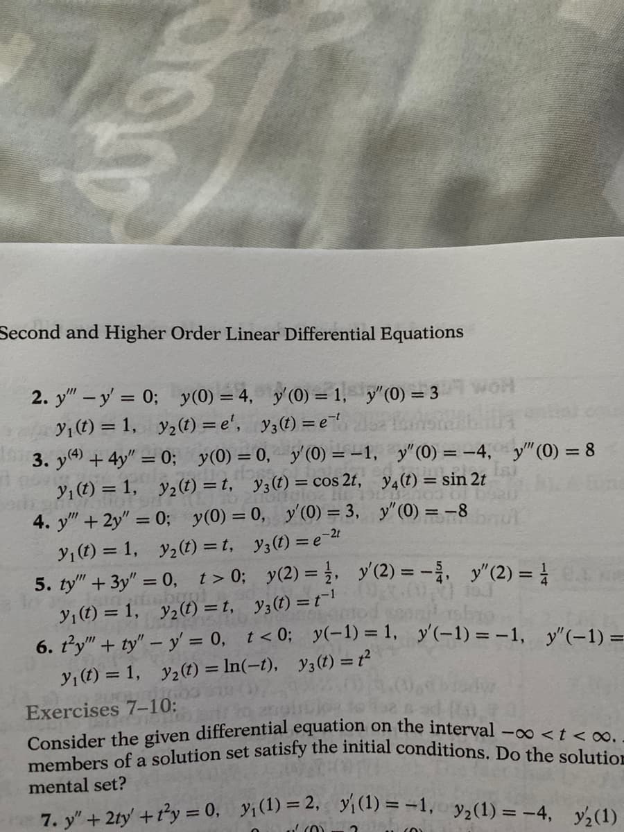 aten
Second and Higher Order Linear Differential Equations
2. y"" - y' = 0; y(0) = 4, y'(0) = 1,
y₁ (t) = 1, y₂ (t)=e¹, y(t) = et
13. y(4) + 4y" = 0; y(0) = 0, y'(0) = -1,
y₁ (t) = 1, y₂ (t)=t, y3 (t) = cos 2t,
4. y" + 2y" = 0; y(0) = 0, y'(0) = 3,
y₁ (t) = 1, y₂(t)=t, y3(t)=e-²t
5. ty" + 3y"=0, t>0;
y₂(t) =t,
y₁ (t) = 1,
6. ty" + ty" - y = 0,
Exercises 7-10:
y"(0) = 3
y₁ (t) = 1, y₂ (t) = ln(-t),
y(2) = 1, y' (2)=-,
y3(t) = t¹3.00
WOH
y'(0) = -4, y" (0) = 8
y4 (t) = sin 2t
03 ol
y" (0) = -8
y" (2) =
sorod sepgil ba
t<0; y(-1) = 1, y'(-1) = -1, y'(-1) =
y3 (t) = t²
Consider the given differential equation on the interval -∞<t<∞..
members of a solution set satisfy the initial conditions. Do the solution
mental set?
7. y" + 2ty +1²y = 0, y₁ (1)=2, ₁(1) = -1, 3₂(1) = -4, y/2(1)
(0)
CO