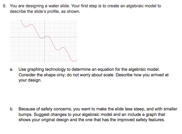 9. You are designing a water slide. Your first step is to create an algebraic model to
describe the slide's profile, as shown.
a. Use graphing technology to determine an equation for the algebraic model.
Consider the shape only; do not worry about scale. Describe how you arrived at
your design.
b. Because of safety concerns, you want to make the slide less steep, and with smaller
bumps. Suggest changes to your algebraic model and an include a graph that
shows your original design and the one that has the improved safety features.
