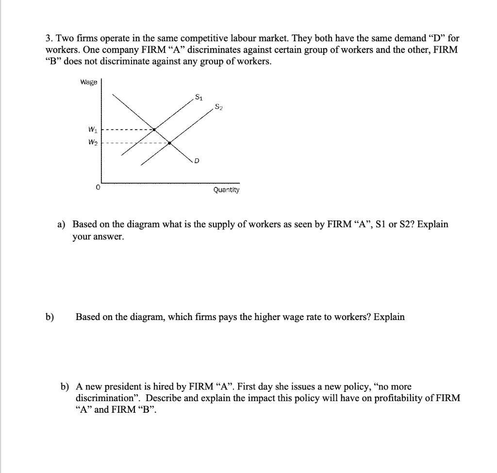 3. Two firms operate in the same competitive labour market. They both have the same demand "D" for
workers. One company FIRM “A" discriminates against certain group of workers and the other, FIRM
"B" does not discriminate against any group of workers.
Wage
S2
Quantity
a) Based on the diagram what is the supply of workers
seen by FIRM “A", S1 or S2? Explain
your answer.
b)
Based on the diagram, which firms pays the higher wage rate to workers? Explain
b) A new president is hired by FIRM “A". First day she issues a new policy, “no more
discrimination". Describe and explain the impact this policy will have on profitability of FIRM
"A" and FIRM “B".
