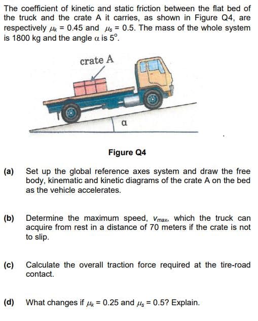 The coefficient of kinetic and static friction between the flat bed of
the truck and the crate A it carries, as shown in Figure Q4, are
respectively K = 0.45 and s= 0.5. The mass of the whole system
is 1800 kg and the angle a is 5º.
crate A
Figure Q4
(a) Set up the global reference axes system and draw the free
body, kinematic and kinetic diagrams of the crate A on the bed
as the vehicle accelerates.
a
(b) Determine the maximum speed, Vmax, which the truck can
acquire from rest in a distance of 70 meters if the crate is not
to slip.
(c)
(d)
Calculate the overall traction force required at the tire-road
contact.
What changes if = 0.25 and μs = 0.5? Explain.