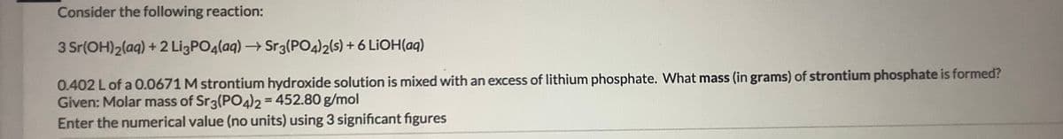 Consider the following reaction:
3 Sr(OH)2(aq) + 2 LigPO4(aq)→Sr3(PO4)2(s) + 6 LIOH(aq)
0.402 Lof a 0.0671 M strontium hydroxide solution is mixed with an excess of lithium phosphate. What mass (in grams) of strontium phosphate is formed?
Given: Molar mass of Sr3(PO4)2=452.80 g/mol
Enter the numerical value (no units) using 3 significant figures
