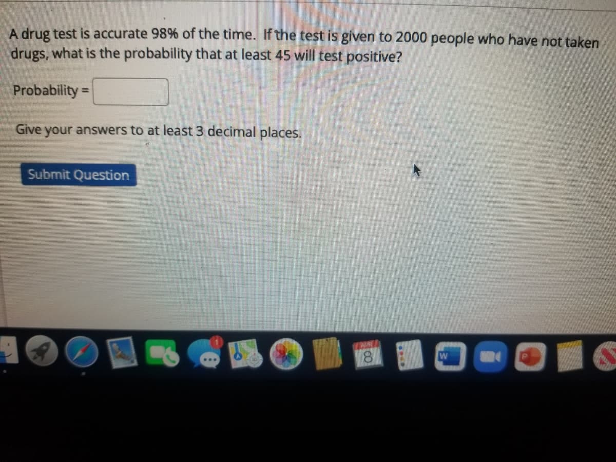 A drug test is accurate 98% of the time. If the test is given to 2000 people who have not taken
drugs, what is the probability that at least 45 will test positive?
Probability =
Give your answers to at least 3 decimal places.
Submit Question
APH
8.
