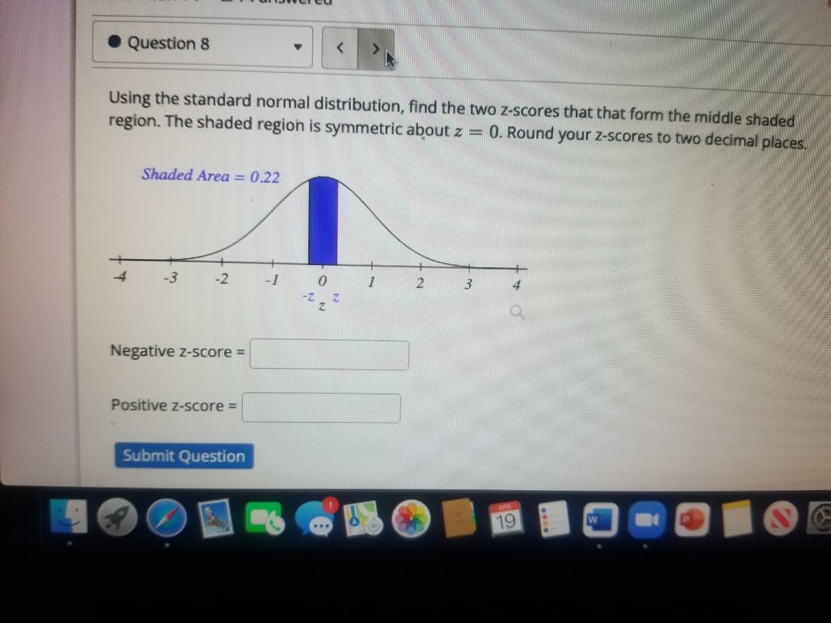 Question 8
Using the standard normal distribution, find the two z-scores that that form the middle shaded
region. The shaded region is symmetric about z =
0. Round your z-scores to two decimal places.
Shaded Area = 0.22
4
-3
-2
-1
Negative z-score =
Positive z-score =
Submit Question
APR
19
W
