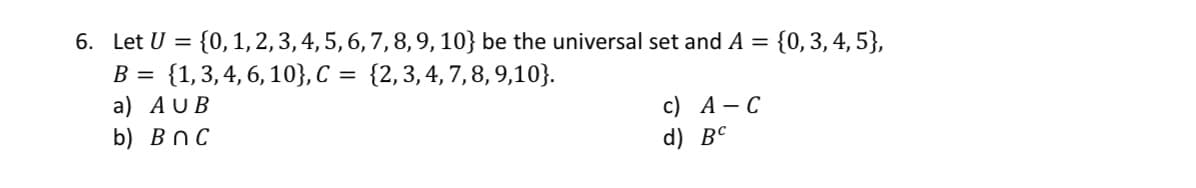 6. Let U = {0, 1, 2, 3, 4, 5, 6, 7, 8, 9, 10} be the universal set and A = {0, 3, 4, 5},
B = {1, 3, 4, 6, 10}, C = {2,3,4,7,8,9,10}.
a) AUB
b) BnC
c) A -C
d) BC