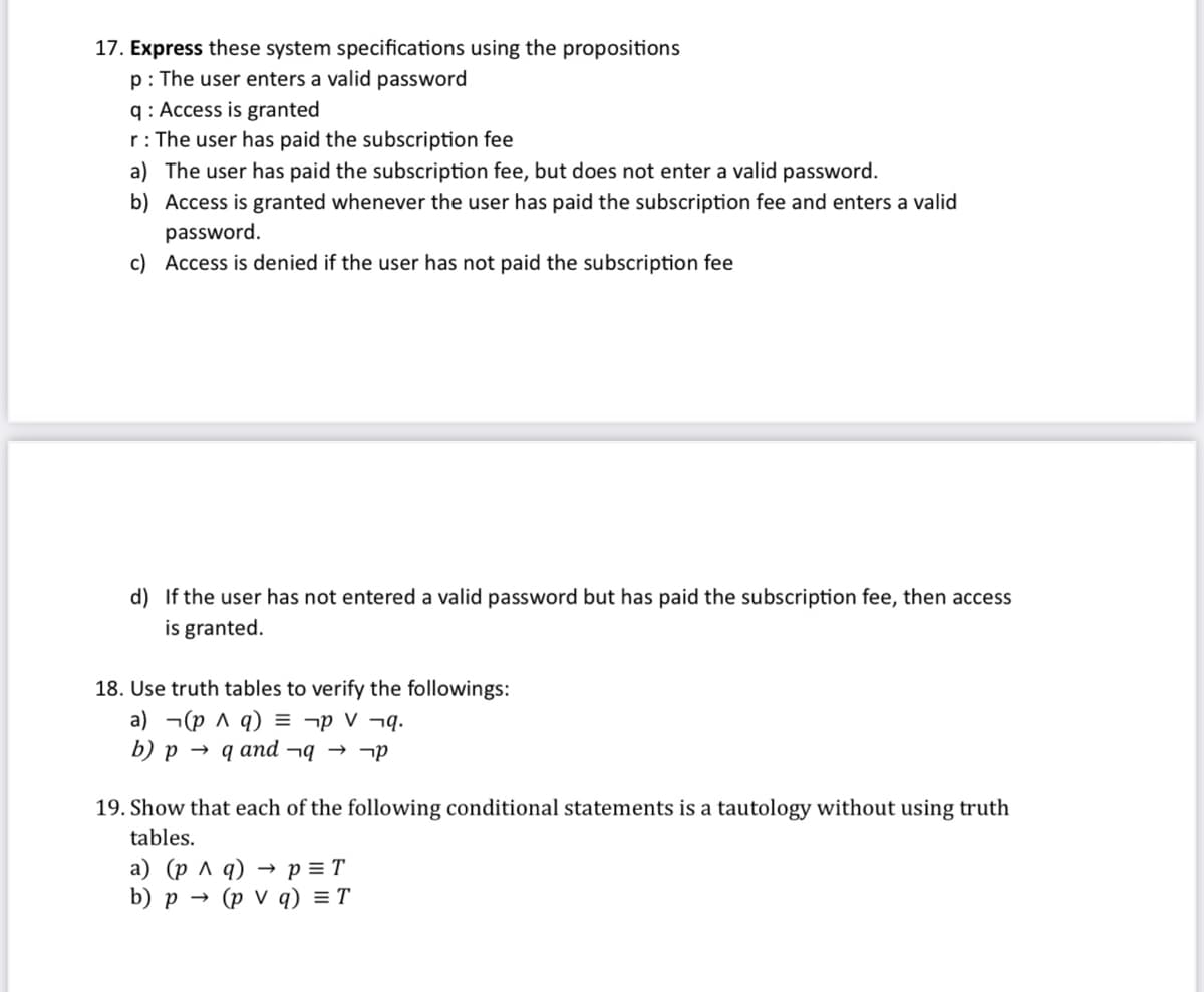 17. Express these system specifications using the propositions
p: The user enters a valid password
q: Access is granted
r: The user has paid the subscription fee
a) The user has paid the subscription fee, but does not enter a valid password.
b) Access is granted whenever the user has paid the subscription fee and enters a valid
password.
c) Access is denied if the user has not paid the subscription fee
d) If the user has not entered a valid password but has paid the subscription fee, then access
is granted.
18. Use truth tables to verify the followings:
a) (p ^ q) = ¬V¬q.
b) p q and¬q→ ¬p
19. Show that each of the following conditional statements is a tautology without using truth
tables.
a) (p ^ q) P = T
b) p → (pv q) = T