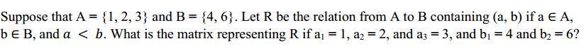 Suppose that A = {1, 2, 3} and B= {4, 6}. Let R be the relation from A to B containing (a, b) if a E A,
b E B, and a < b. What is the matrix representing R if a = 1, a2 = 2, and a3 = 3, and bị = 4 and b2 = 6?
