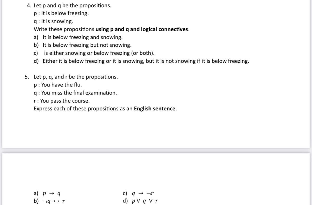 4. Let p and q be the propositions.
p: It is below freezing.
q: It is snowing.
Write these propositions using p and q and logical connectives.
a) It is below freezing and snowing.
b)
It is below freezing but not snowing.
c)
is either snowing or below freezing (or both).
d) Either it is below freezing or it is snowing, but it is not snowing if it is below freezing.
5. Let p, q, and r be the propositions.
p: You have the flu.
q: You miss the final examination.
r: You pass the course.
Express each of these propositions as an English sentence.
a) p → q
b)¬q r
c) q→ ¬r
d) pv q v r