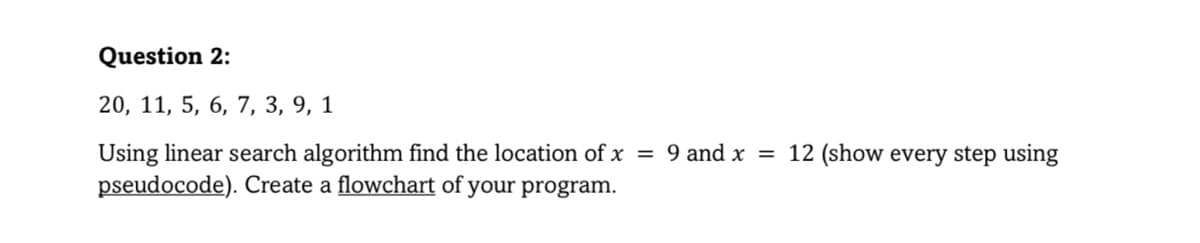 Question 2:
20, 11, 5, 6, 7, 3, 9, 1
Using linear search algorithm find the location of x = 9 and x = 12 (show every step using
pseudocode). Create a flowchart of your program.