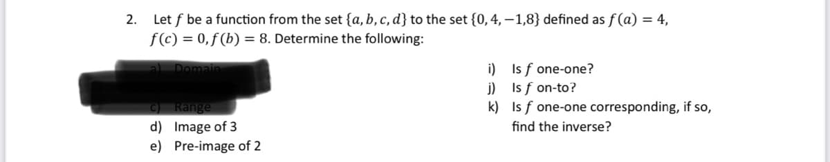 2.
Let f be a function from the set {a, b, c, d] to the set {0, 4, -1,8} defined as f(a) = 4,
f(c) = 0,f(b) = 8. Determine the following:
a) Domain
c) Range
d) Image of 3
e) Pre-image of 2
i)
j)
k)
Is f one-one?
Is f on-to?
Isf one-one corresponding, if so,
find the inverse?