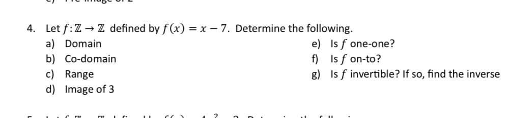 4. Let f: Z→ Z defined by f(x) = x - 7. Determine the following.
a) Domain
b) Co-domain
c) Range
d) Image of 3
e)
f)
g)
Is f one-one?
Is f on-to?
Is f invertible? If so, find the inverse