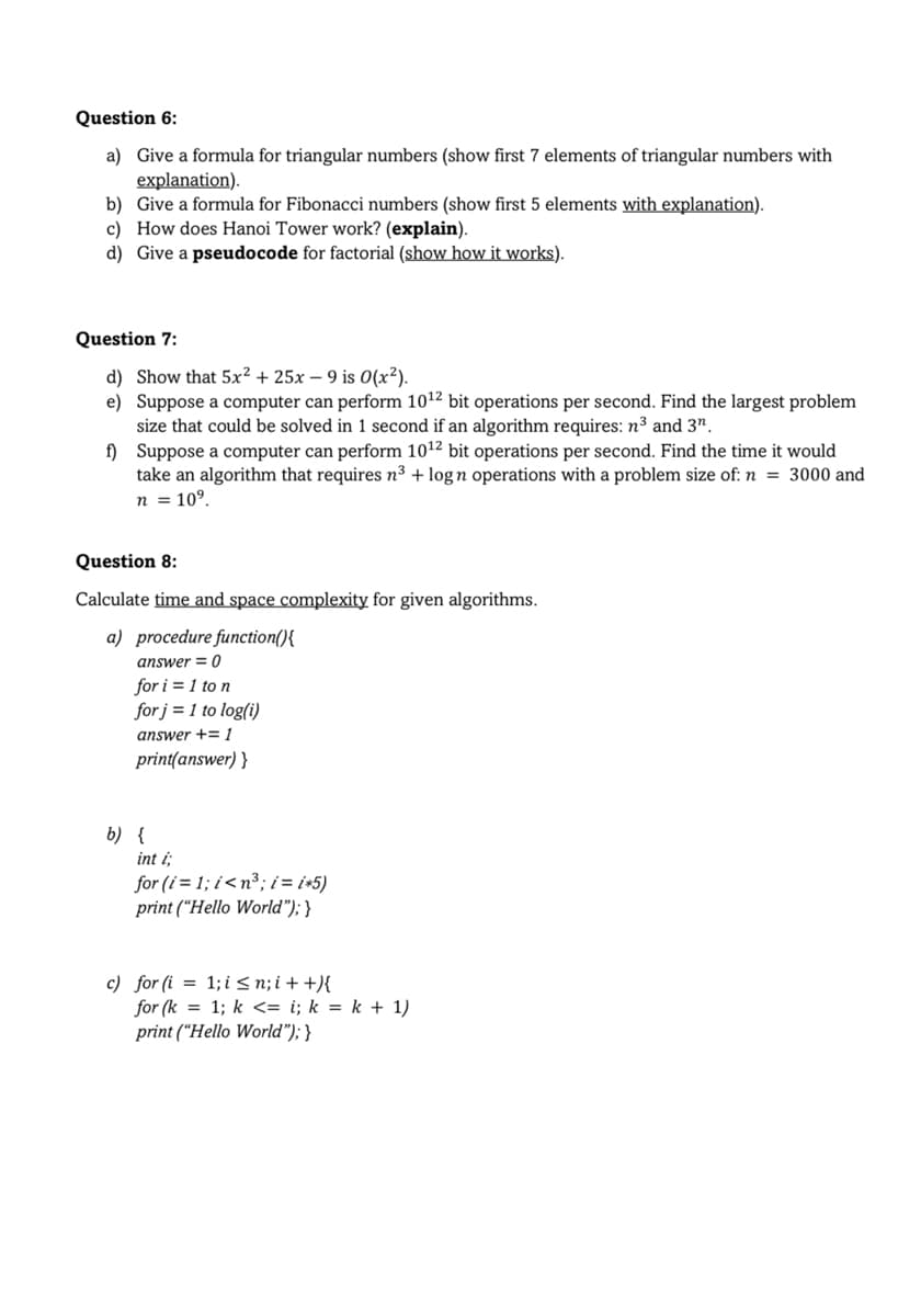 Question 6:
a) Give a formula for triangular numbers (show first 7 elements of triangular numbers with
explanation).
b) Give a formula for Fibonacci numbers (show first 5 elements with explanation).
c) How does Hanoi Tower work? (explain).
d) Give a pseudocode for factorial (show how it works).
Question 7:
d) Show that 5x² + 25x - 9 is 0(x²).
e) Suppose a computer can perform 10¹2 bit operations per second. Find the largest problem
size that could be solved in 1 second if an algorithm requires: n³ and 3¹.
f)
Suppose a computer can perform 10¹2 bit operations per second. Find the time it would
take an algorithm that requires n³ + logn operations with a problem size of: n = 3000 and
n = 10⁹.
Question 8:
Calculate time and space complexity for given algorithms.
a) procedure function(){
answer = 0
for i=1 to n
for j = 1 to log(i)
answer += 1
print(answer) }
b) {
int i;
for (i=1;i<n³; i = i*5)
print ("Hello World"); }
c) for (i = 1; i <n; i++){
for (k = 1; k <= i; k = k + 1)
print ("Hello World"); }