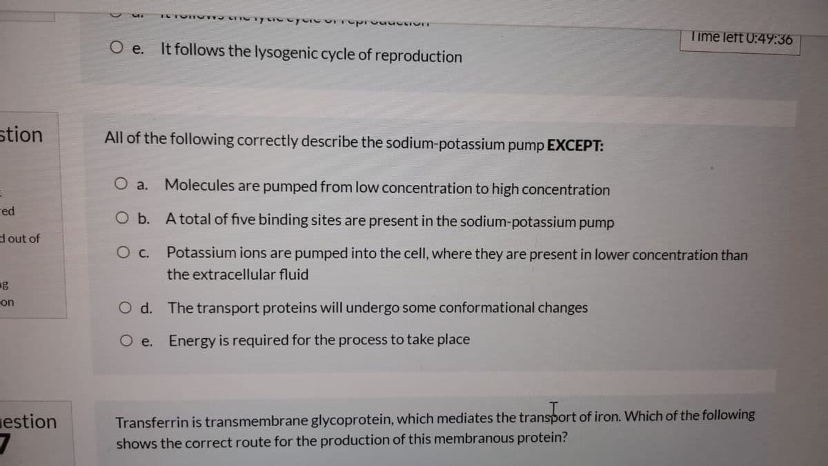 Time left 0:49:36
e.
It follows the lysogenic cycle of reproduction
stion
All of the following correctly describe the sodium-potassium pump EXCEPT:
O a.
Molecules are pumped from low concentration to high concentration
red
O b. A total of five binding sites are present in the sodium-potassium pump
d out of
Oc.
Potassium ions are pumped into the cell, where they are present in lower concentration than
the extracellular fluid
ag
on
O d. The transport proteins will undergo some conformational changes
O e. Energy is required for the process to take place
estion
Transferrin is transmembrane glycoprotein, which mediates the transport of iron. Which of the following
shows the correct route for the production of this membranous protein?
