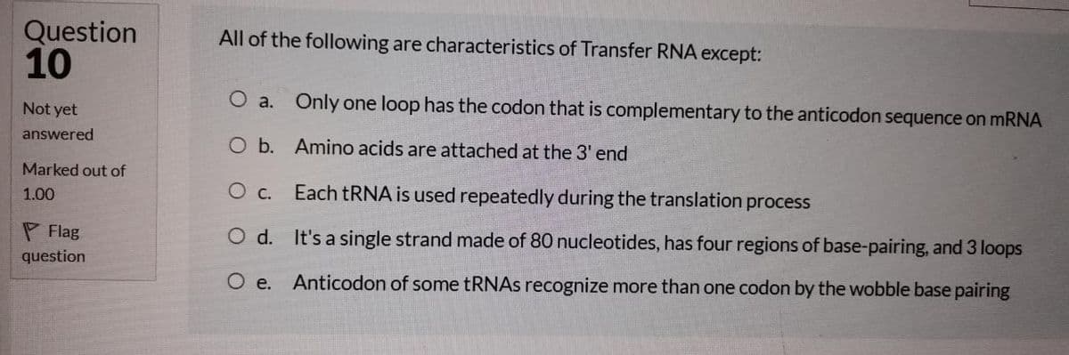 Question
10
All of the following are characteristics of Transfer RNA except:
O a. Only one loop has the codon that is complementary to the anticodon sequence on mRNA
Not yet
answered
O b. Amino acids are attached at the 3' end
Marked out of
O c. Each tRNA is used repeatedly during the translation process
1.00
P Flag
O d. It's a single strand made of 80 nucleotides, has four regions of base-pairing, and 3 loops
question
Ое.
Anticodon of some tRNAs recognize more than one codon by the wobble base pairing
