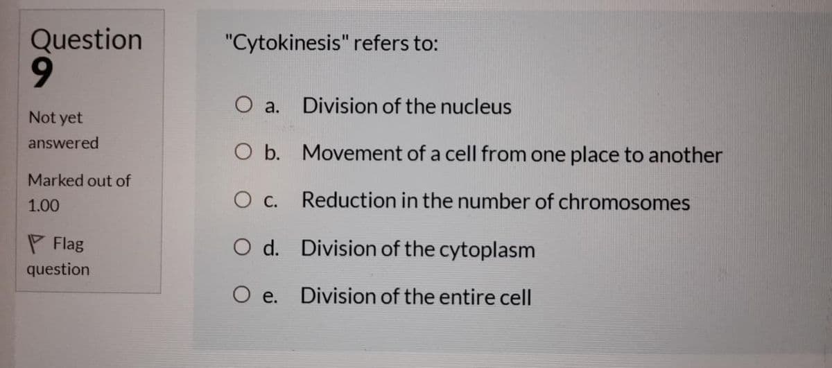 Question
"Cytokinesis" refers to:
O a.
Division of the nucleus
Not yet
answered
O b. Movement of a cell from one place to another
Marked out of
1.00
O c. Reduction in the number of chromosomes
P Flag
O d. Division of the cytoplasm
question
O e. Division of the entire cell
