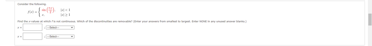 Consider the following.
f(x) =
|x < 1
-{-(+).
|x ≥ 1
Find the x-values at which fis not continuous. Which of the discontinuities are removable? (Enter your answers from smallest to largest. Enter NONE in any unused answer blanks.)
X =
; ---Select---
X =
; ---Select---