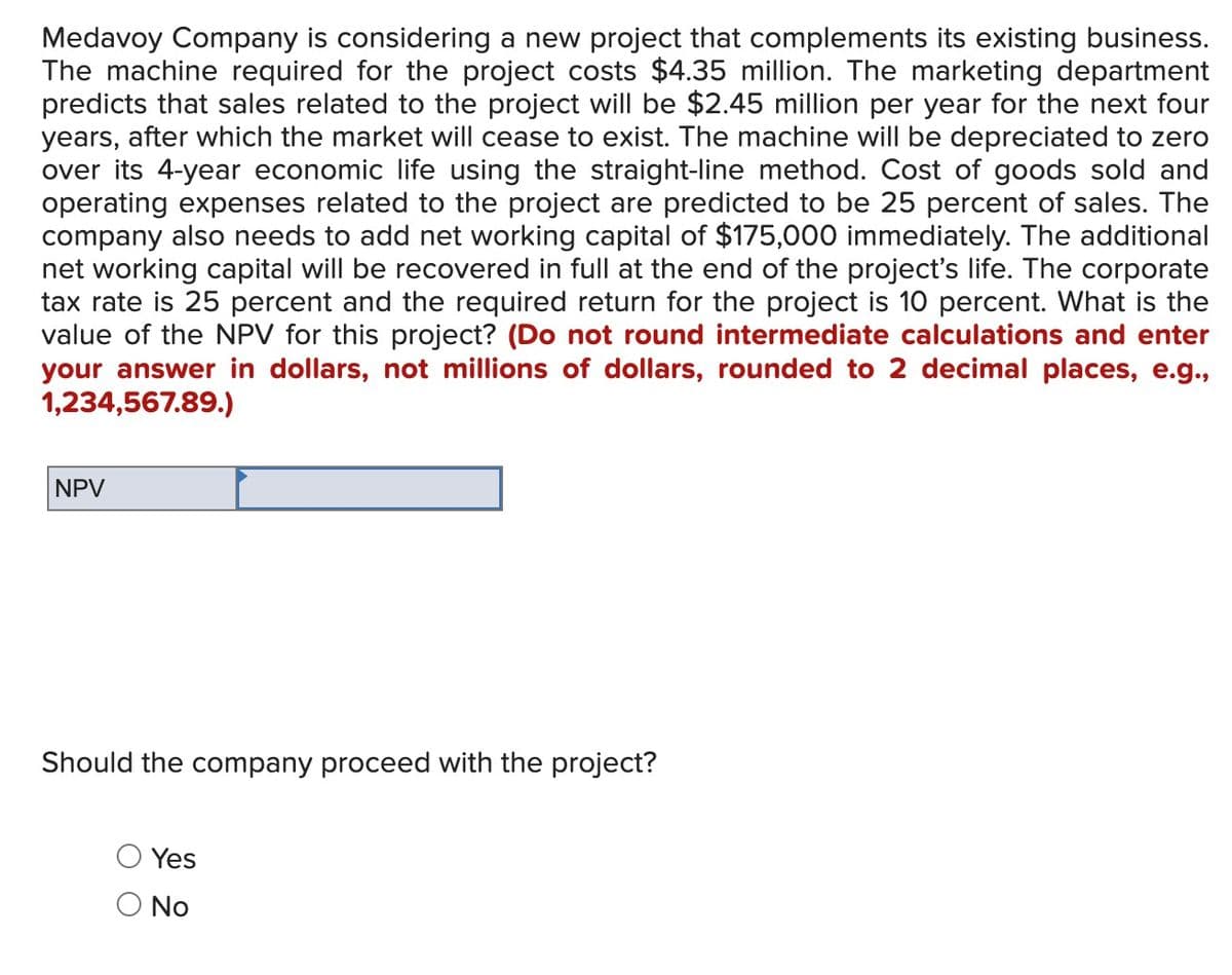 Medavoy Company is considering a new project that complements its existing business.
The machine required for the project costs $4.35 million. The marketing department
predicts that sales related to the project will be $2.45 million per year for the next four
years, after which the market will cease to exist. The machine will be depreciated to zero
over its 4-year economic life using the straight-line method. Cost of goods sold and
operating expenses related to the project are predicted to be 25 percent of sales. The
company also needs to add net working capital of $175,000 immediately. The additional
net working capital will be recovered in full at the end of the project's life. The corporate
tax rate is 25 percent and the required return for the project is 10 percent. What is the
value of the NPV for this project? (Do not round intermediate calculations and enter
your answer in dollars, not millions of dollars, rounded to 2 decimal places, e.g.,
1,234,567.89.)
NPV
Should the company proceed with the project?
Yes
O No