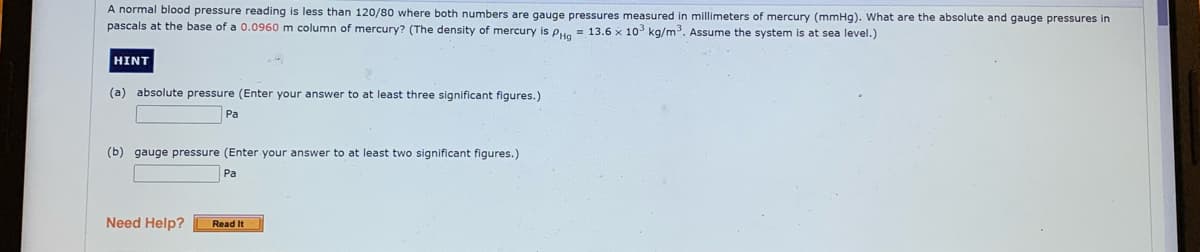 A normal blood pressure reading is less than 120/80 where both numbers are gauge pressures measured in millimeters of mercury (mmHg). What are the absolute and gauge pressures in
pascals at the base of a 0.0960 m column of mercury? (The density of mercury is pu. = 13.6 x 103 kg/m. Assume the system is at sea level.)
HINT
(a) absolute pressure (Enter your answer to at least three significant figures.)
Pa
(b) gauge pressure (Enter your answer to at least two significant figures.)
Pa
Need Help?
Read It
