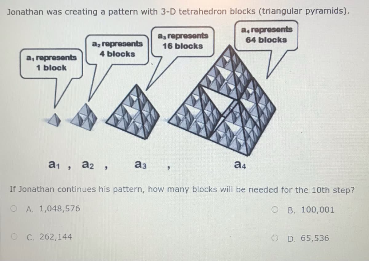 Jonathan was creating a pattern with 3-D tetrahedron blocks (triangular pyramids).
a, represents
16 blocks
a, ropresents
64 blocks
az represents
4 blocks
a, represents
1 block
a2 ,
аз
a4
If Jonathan continues his pattern, how many blocks will be needed for the 10th step?
A. 1,048,576
В. 100,001
C. 262,144
D. 65,536
