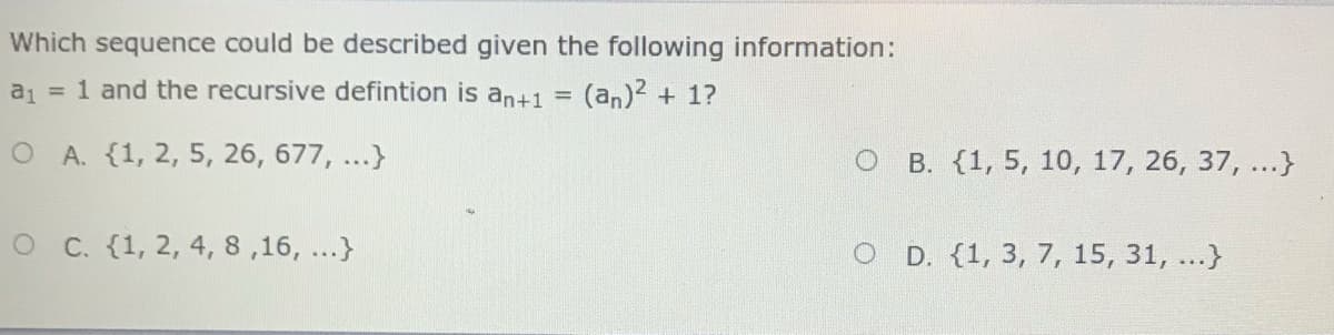 Which sequence could be described given the following information:
a = 1 and the recursive defintion is an+1 =
(an)? + 1?
O A. (1, 2, 5, 26, 677, ...}
B. (1, 5, 10, 17, 26, 37, ...}
OC. {1, 2, 4, 8 ,16, ...}
D. (1, 3, 7, 15, 31, ...}
