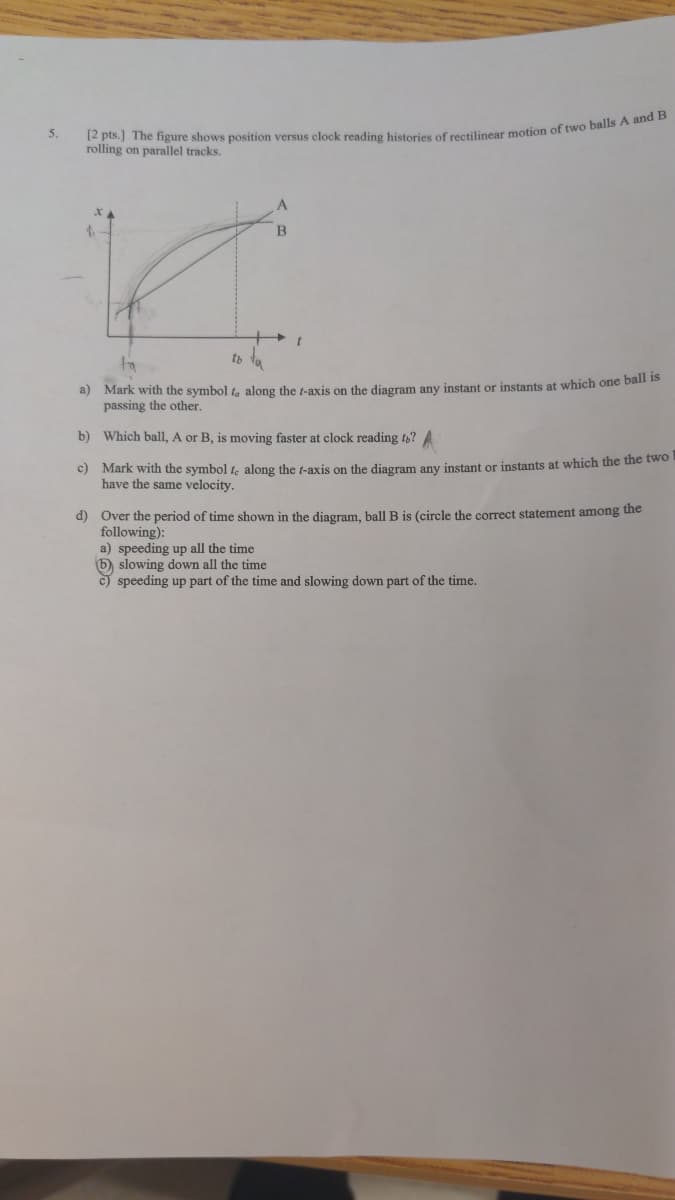 5.
[2 pts.] The figure shows position versus clock reading histories of rectilinear motion of two balls A and B
rolling on parallel tracks.
A
B
tb
fia
a) Mark with the symbol t, along the t-axis on the diagram any instant or instants at which one ball is
passing the other.
b)
Which ball, A or B, is moving faster at clock reading to? A
c) Mark with the symbol fe along the f-axis on the diagram any instant or instants at which the the two
have the same velocity.
d) Over the period of time shown in the diagram, ball B is (circle the correct statement among the
following):
a) speeding up all the time
b) slowing down all the time
c) speeding up part of the time and slowing down part of the time.