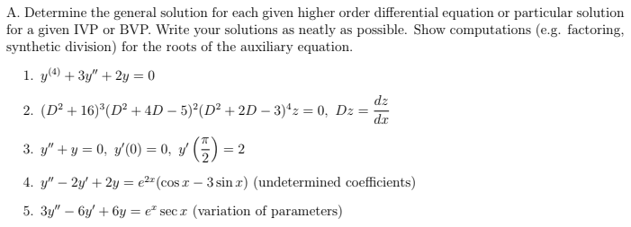 A. Determine the general solution for each given higher order differential equation or particular solution
for a given IVP or BVP. Write your solutions as neatly as possible. Show computations (e.g. factoring,
synthetic division) for the roots of the auxiliary equation.
1. y(4) + 3y" + 2y = 0
2. (D² +16)³ (D² + 4D − 5)²(D² + 2D - 3)¹z = 0, Dz
=
3. y" + y = 0, y'′(0) = 0, y¹ (7)
= 2
dz
dx
4. y" - 2y + 2y = e² (cosx-3 sin x) (undetermined coefficients)
5. 3y" - 6y +6y=e* secx (variation of parameters)