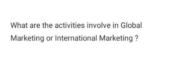 What are the activities involve in Global
Marketing or International Marketing?