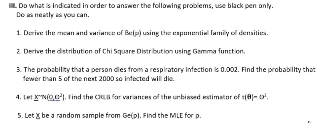 III. Do what is indicated in order to answer the following problems, use black pen only.
Do as neatly as you can.
1. Derive the mean and variance of Be(p) using the exponential family of densities.
2. Derive the distribution of Chi Square Distribution using Gamma function.
3. The probability that a person dies from a respiratory infection is 0.002. Find the probability that
fewer than 5 of the next 2000 so infected will die.
4. Let X~N(0,0²). Find the CRLB for variances of the unbiased estimator of T(0)= 0².
5. Let X be a random sample from Ge(p). Find the MLE for p.