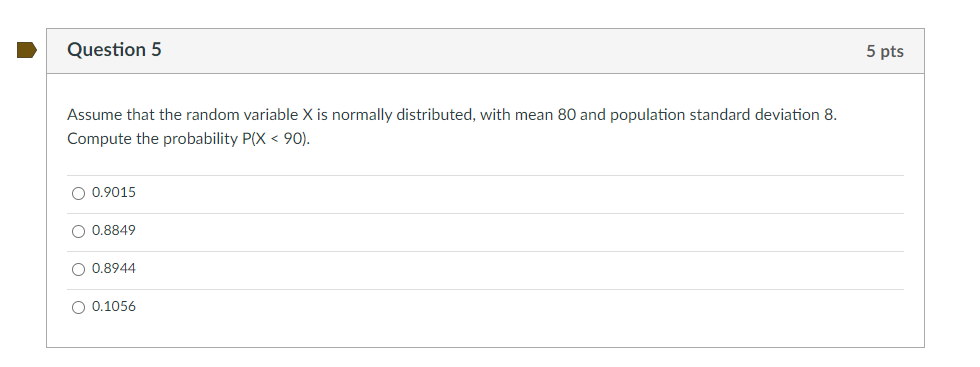 Question 5
5 pts
Assume that the random variable X is normally distributed, with mean 80 and population standard deviation 8.
Compute the probability P(X < 90).
O 0.9015
O 0.8849
O 0.8944
O 0.1056
