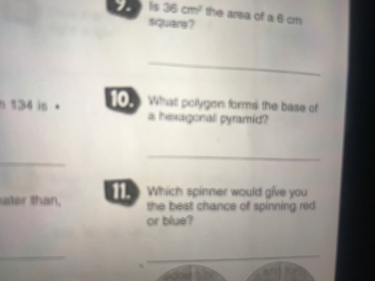 9. Is 36 cm the area of a 6 cm
square?
10. What polygon forms the base of
a hexagonal pyramid?
n 134 is
11. Which spinner would give you
the best chance of spinning red
or blue?
ater than,
