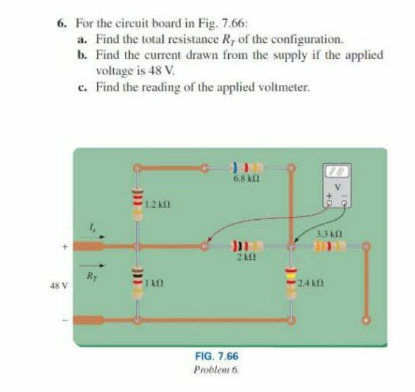 6. For the circuit board in Fig. 7.66:
a. Find the total resistance R, of the configuration.
b. Find the current drawn from the supply if the applied
voltage is 48 V.
c. Find the reading of the applied voltmeter.
10
6.8 kl
1.2 k
3.3 k
2 k
RT
48 V
1 k
24 kf
FIG. 7.66
Problem 6.
