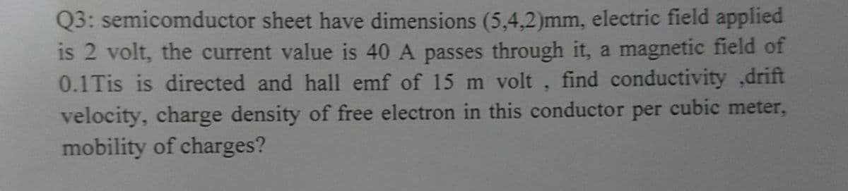 Q3: semicomductor sheet have dimensions (5,4,2)mm, electric field applied
is 2 volt, the current value is 40 A passes through it, a magnetic field of
0.1Tis is directed and hall emf of 15 m volt, find conductivity ,drift
velocity, charge density of free electron in this conductor per cubic meter,
mobility of charges?
