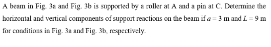 A beam in Fig. 3a and Fig. 3b is supported by a roller at A and a pin at C. Determine the
horizontal and vertical components of support reactions on the beam if a = 3 m and L = 9 m
for conditions in Fig. 3a and Fig. 3b, respectively.
