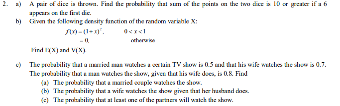 2. a) A pair of dice is thrown. Find the probability that sum of the points on the two dice is 10 or greater if a 6
appears on the first die.
b) Given the following density function of the random variable X:
S(x) = (1+ x)*,
I>x>0
= 0,
otherwise
Find E(X) and V(X).
c) The probability that a married man watches a certain TV show is 0.5 and that his wife watches the show is 0.7.
The probability that a man watches the show, given that his wife does, is 0.8. Find
(a) The probability that a married couple watches the show.
(b) The probability that a wife watches the show given that her husband does.
(c) The probability that at least one of the partners will watch the show.
