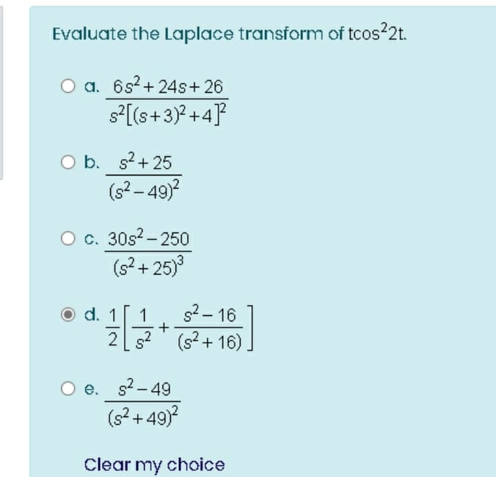 Evaluate the Laplace transform of tcos22t.
a. 6s?+ 24s+ 26
s°[[s+3)? +4]?
O b. s2+ 25
(s?- 49)?
O c. 30s?- 250
(s? + 25)
d.
s2 - 16
+
g?" (s²+ 16)
e. s?-49
(s2 + 49)
Clear my choice
