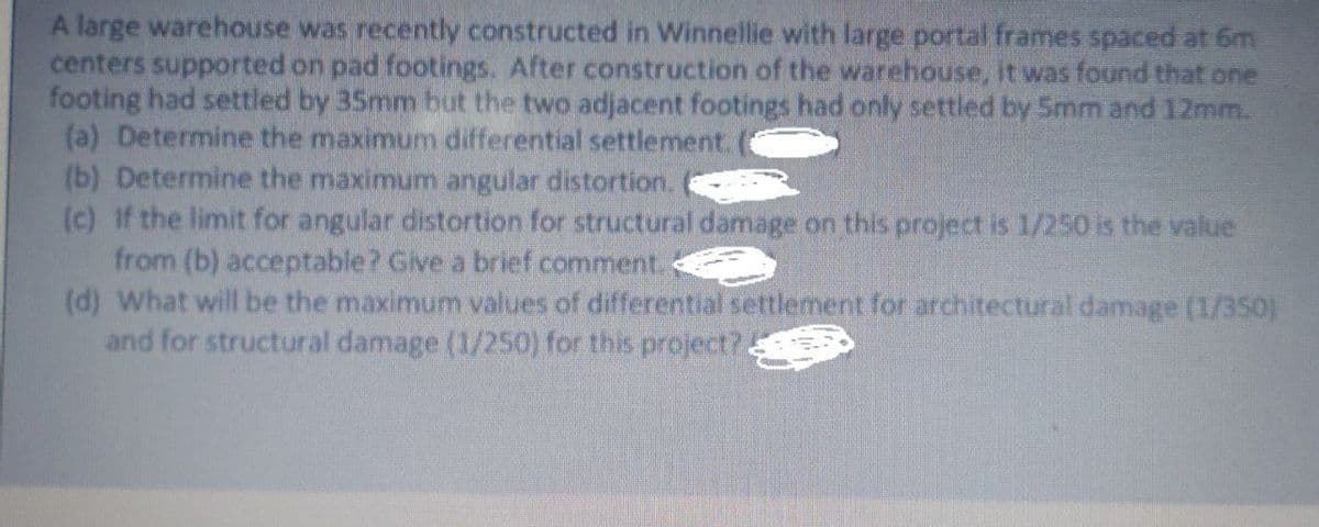 A large warehouse was recently constructed in Winnellie with large portal frames spaced at 6m
centers supported on pad footings. After construction of the warehouse, it was found that one
footing had settled by 35mm but the two adjacent footings had only settled by 5mm and 12mm.
(a) Determine the maximum differential settlement.
(b) Determine the maximum angular distortion.
(c) If the limit for angular distortion for structural damage on this project is 1/250 is the value
from (b) acceptable? Give a brief comment.
(d) What will be the maximum values of differential settlement for architectural damage (1/350)
and for structural damage (1/250) for this project?.