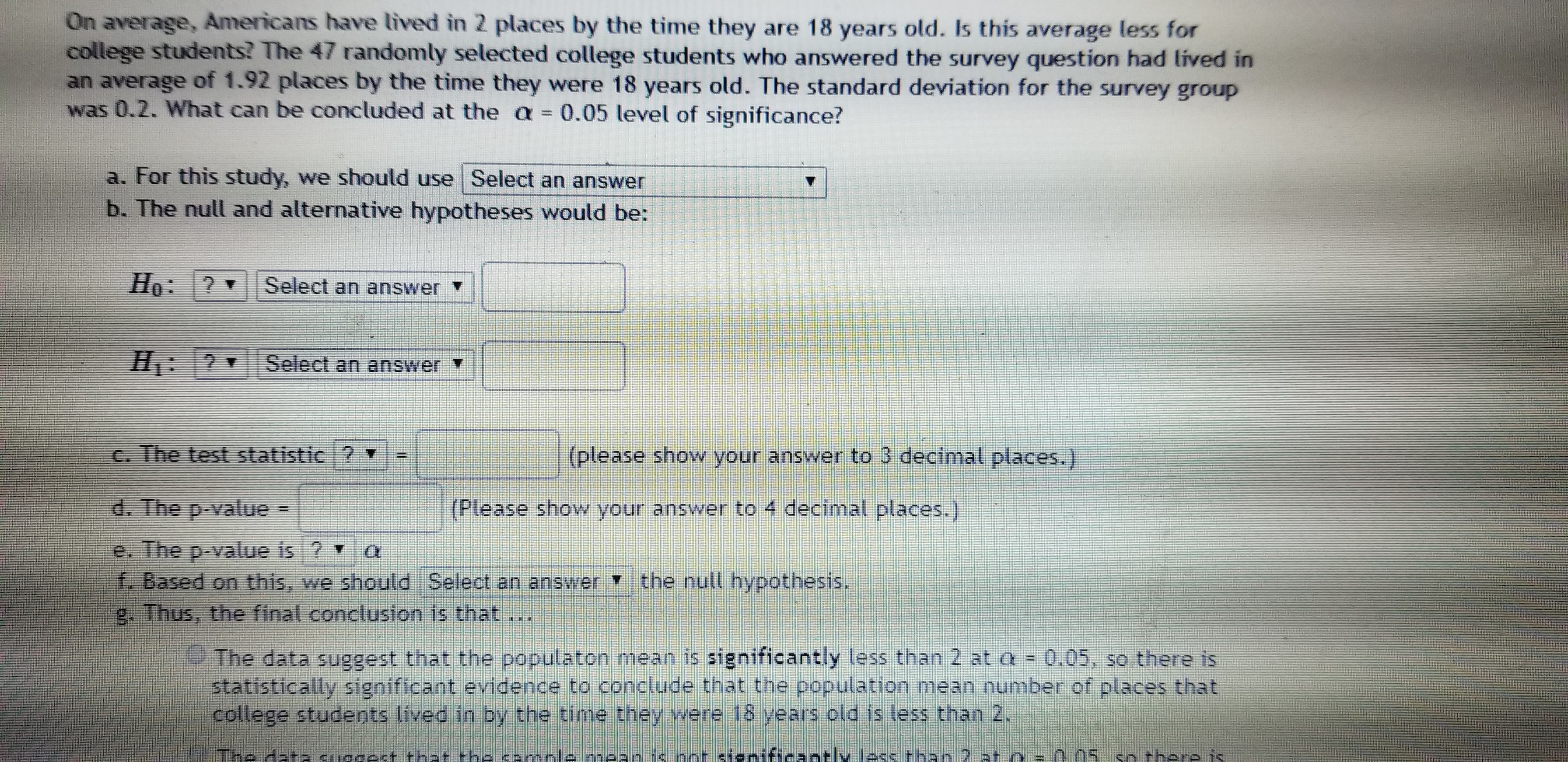 On average, Americans have lived in 2 places by the time they are 18 years old. Is this average less for
college students? The 47 randomly selected college students who answered the survey question had lived in
an average of 1.92 places by the time they were 18 years old. The standard deviation for the survey group
was 0.2. What can be concluded at the a = 0.05 level of significance?
a. For this study, we should use Select an answer
b. The null and alternative hypotheses would be:
Но:
Select an answer
H: ? Select an answer
C. The test statistic ? ▼
(please show your answer to 3 decimal places.)
d. The p-value =
(Please show your answer to 4 decimal places.)
e. The p-value is ? Y
f. Based on this, we should Select an answer the null hypothesis.
g. Thus, the final conclusion is that
The data suggest that the populaton mean is significantly less than 2 at a = 0.05, so there is
statistically significant evidence to conclude that the population mean number of places that
college students lived in by the time they were 18 years old is less than 2.
The data suggest that the cample mean is not significantly less than 2 at o = 0 05 so there is
