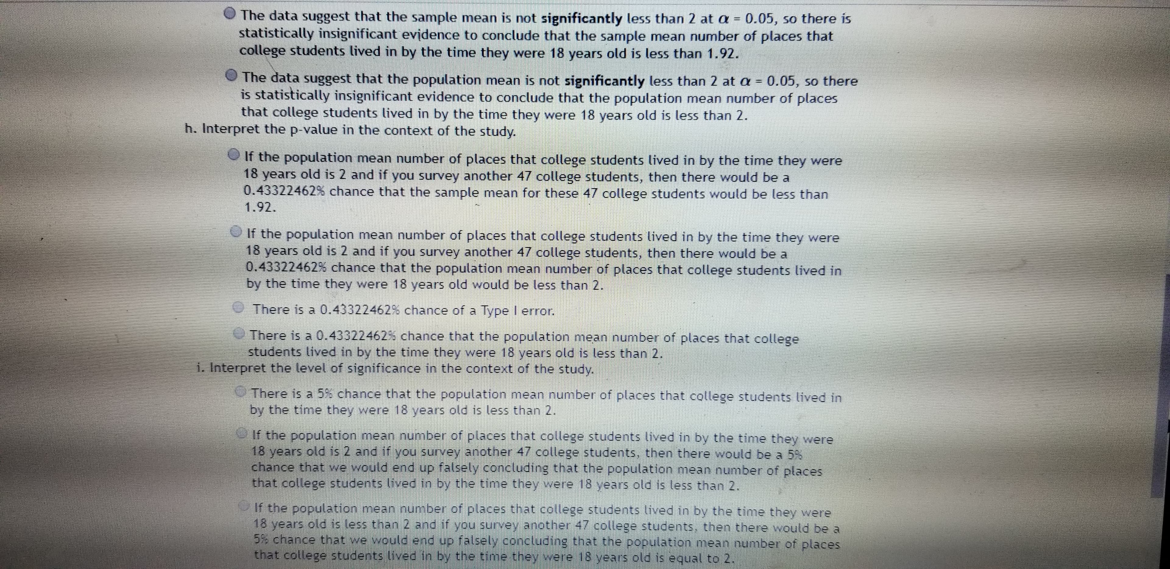 The data suggest that the sample mean is not significantly less than 2 at a = 0.05, so there is
statistically insignificant evidence to conclude that the sample mean number of places that
college students lived in by the time they were 18 years old is less than 1.92.
The data suggest that the population mean is not significantly less than 2 at a = 0.05, so there
is statistically insignificant evidence to conclude that the population mean number of places
that college students lived in by the time they were 18 years old is less than 2.
h. Interpret the p-value in the context of the study.
If the population mean number of places that college students lived in by the time they were
18 years old is 2 and if you survey another 47 college students, then there would be a
0.43322462% chance that the sample mean for these 47 college students would be less than
1.92.
O If the population mean number of places that college students lived in by the time they were
18 years old is 2 and if you survey another 47 college students, then there would be a
0.43322462% chance that the population mean number of places that college students lived in
by the time they were 18 years old would be less than 2.
There is a 0.43322462% chance of a Type I error.
There is a 0.43322462% chance that the population mean number of places that college
students lived in by the time they were 18 years old is less than 2.
1. Interpret the level of significance in the context of the study.
There is a 5% chance that the population mean number of places that college students lived in
by the time they were 18 years old is less than 2.
If the population mean number of places that college students lived in by the time they were
18 years old is 2 and if you survey another 47 college students, then there would be a 55
chance that we would end up falsely concluding that the population mean number of places
that college students lived in by the time they were 18 years old is less than 2.
If the population mean number of places that college students lived in by the time they were
18 years old is less than 2 and if you survey another 47 college students, then there would be a
5% chance that we would end up falsely concluding that the population mean number of places
that college students lived in by the time they wvere 18 years old is equal to 2.
