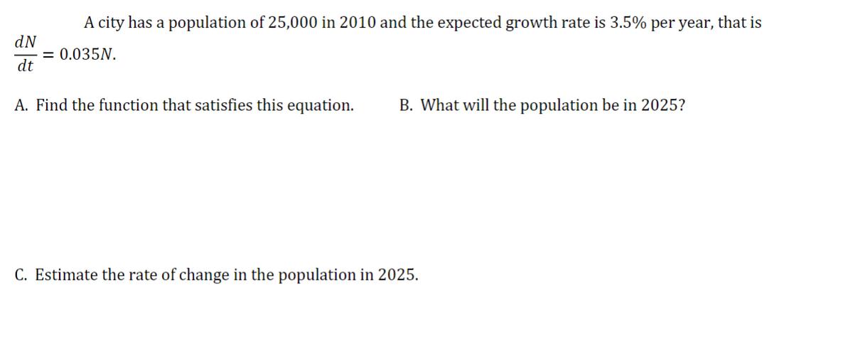 dN
A city has a population of 25,000 in 2010 and the expected growth rate is 3.5% per year, that is
= 0.035N.
dt
A. Find the function that satisfies this equation. B. What will the population be in 2025?
C. Estimate the rate of change in the population in 2025.