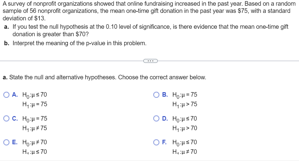 A survey of nonprofit organizations showed that online fundraising increased in the past year. Based on a random
sample of 56 nonprofit organizations, the mean one-time gift donation in the past year was $75, with a standard
deviation of $13.
a. If you test the null hypothesis at the 0.10 level of significance, is there evidence that the mean one-time gift
donation is greater than $70?
b. Interpret the meaning of the p-value in this problem.
a. State the null and alternative hypotheses. Choose the correct answer below.
O B. Ho:μ = 75
OA. Ho:μ≤70
H₁:μ = 75
H₁:μ> 75
O C. Ho:μ = 75
H₁:μ#75
...
O E. Ho:μ#70
H₁:μ≤70
O D. Ho:μ ≤70
H₁:μ> 70
OF. Ho:μ≤70
H₁:μ #70