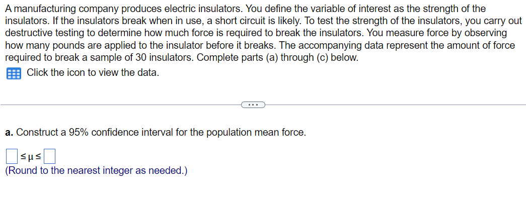 A manufacturing company produces electric insulators. You define the variable of interest as the strength of the
insulators. If the insulators break when in use, a short circuit is likely. To test the strength of the insulators, you carry out
destructive testing to determine how much force is required to break the insulators. You measure force by observing
how many pounds are applied to the insulator before it breaks. The accompanying data represent the amount of force
required to break a sample of 30 insulators. Complete parts (a) through (c) below.
Click the icon to view the data.
a. Construct a 95% confidence interval for the population mean force.
ο sus Π
(Round to the nearest integer as needed.)