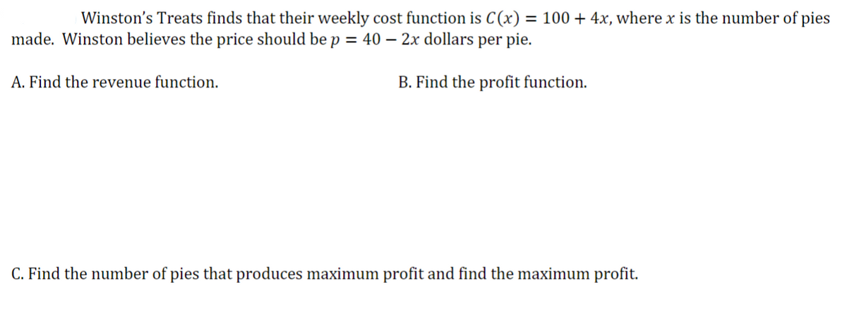 Winston's Treats finds that their weekly cost function is C(x) = 100 + 4x, where x is the number of pies
made. Winston believes the price should be p = 40 2x dollars per pie.
B. Find the profit function.
A. Find the revenue function.
C. Find the number of pies that produces maximum profit and find the maximum profit.