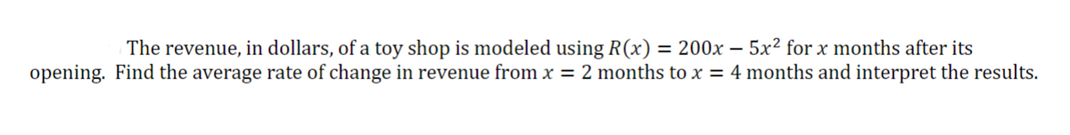 The revenue, in dollars, of a toy shop is modeled using R(x) = 200x - 5x² for x months after its
opening. Find the average rate of change in revenue from x = 2 months to x = 4 months and interpret the results.